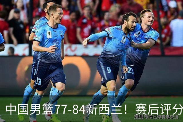 中国男篮77-84新西兰！赛后评分：4人满分 3人优秀 1人7中0严重拉胯