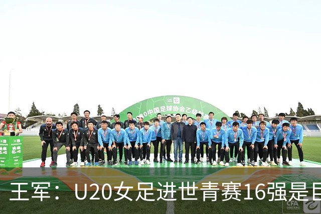 王军：U20女足进世青赛16强是巨大进步，若备战周期更长会更好